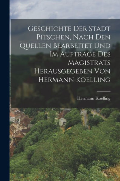 Geschichte Der Stadt Pitschen, Nach Den Quellen Bearbeitet Und Im Auftrage Des Magistrats Herausgegeben Von Hermann Koelling (German Edition)