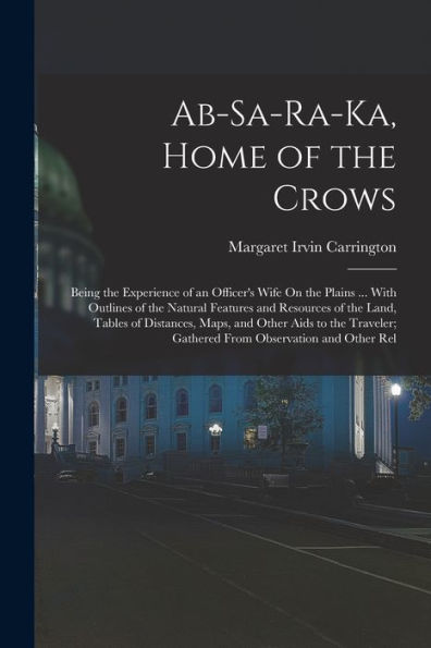 Ab-Sa-Ra-Ka, Home Of The Crows: Being The Experience Of An Officer'S Wife On The Plains ... With Outlines Of The Natural Features And Resources Of The ... Gathered From Observation And Other Rel