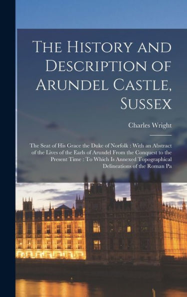 The History And Description Of Arundel Castle, Sussex: The Seat Of His Grace The Duke Of Norfolk: With An Abstract Of The Lives Of The Earls Of ... Topographical Delineations Of The Roman Pa