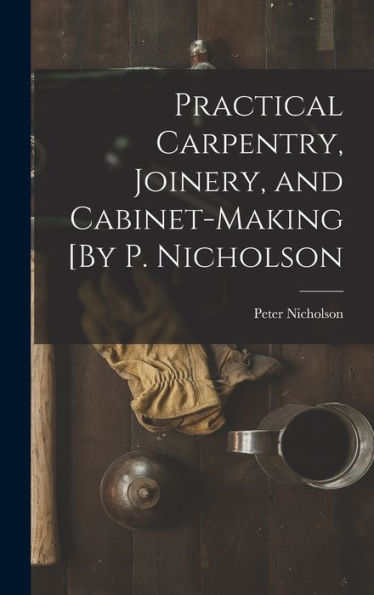 Practical Carpentry, Joinery, And Cabinet-Making [By P. Nicholson