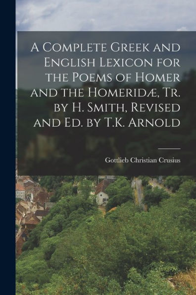 A Complete Greek And English Lexicon For The Poems Of Homer And The Homeridæ, Tr. By H. Smith, Revised And Ed. By T.K. Arnold
