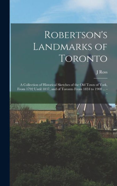 Robertson'S Landmarks Of Toronto: A Collection Of Historical Sketches Of The Old Town Of York, From 1792 Until 1837, And Of Toronto From 1834 To 1908 ... --