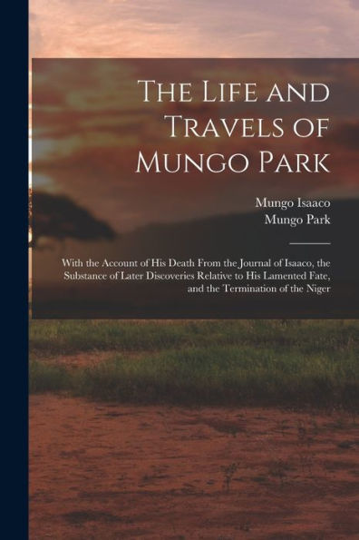 The Life And Travels Of Mungo Park: With The Account Of His Death From The Journal Of Isaaco, The Substance Of Later Discoveries Relative To His Lamented Fate, And The Termination Of The Niger