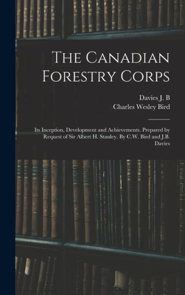 The Canadian Forestry Corps; Its Inception, Development And Achievements. Prepared By Request Of Sir Albert H. Stanley. By C.W. Bird And J.B. Davies