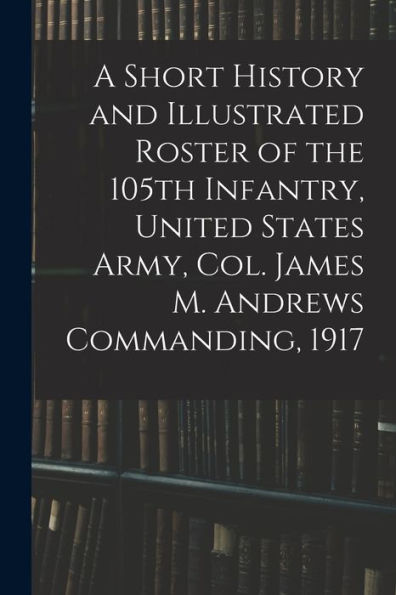 A Short History And Illustrated Roster Of The 105Th Infantry, United States Army, Col. James M. Andrews Commanding, 1917