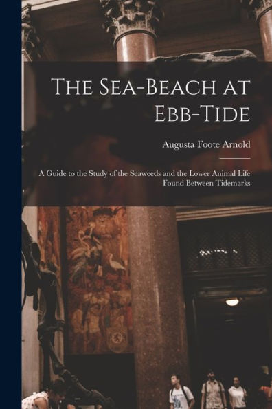 The Sea-Beach At Ebb-Tide: A Guide To The Study Of The Seaweeds And The Lower Animal Life Found Between Tidemarks