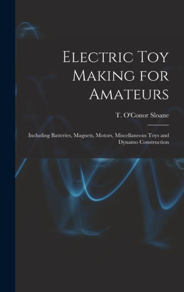 Electric Toy Making For Amateurs: Including Batteries, Magnets, Motors, Miscellaneous Toys And Dynamo Construction