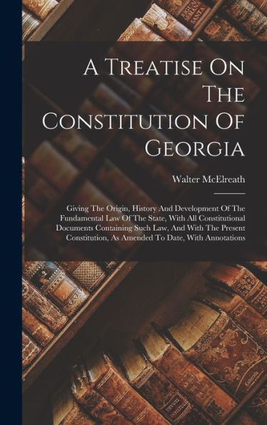 A Treatise On The Constitution Of Georgia: Giving The Origin, History And Development Of The Fundamental Law Of The State, With All Constitutional ... As Amended To Date, With Annotations