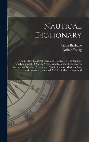 Nautical Dictionary: Defining The Technical Language Relative To The Building And Equipment Of Sailing Vessels And Steamers, Seamanship, Navigation, ... Commerce, General And Particular Average And