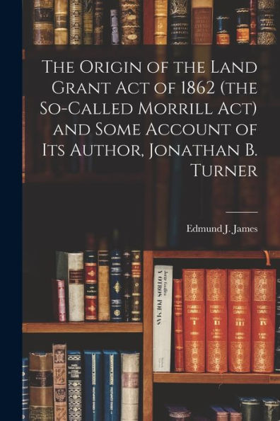 The Origin Of The Land Grant Act Of 1862 (The So-Called Morrill Act) And Some Account Of Its Author, Jonathan B. Turner