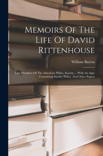 Memoirs Of The Life Of David Rittenhouse: Late President Of The American Philos. Society ... With An App. Containing Sundry Philos. And Other Papers