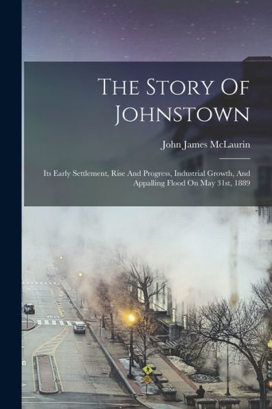 The Story Of Johnstown: Its Early Settlement, Rise And Progress, Industrial Growth, And Appalling Flood On May 31St, 1889