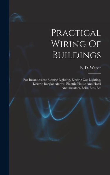 Practical Wiring Of Buildings: For Incandescent Electric Lighting, Electric Gas Lighting, Electric Burglar Alarms, Electric House And Hotel Annunciators, Bells, Etc., Etc