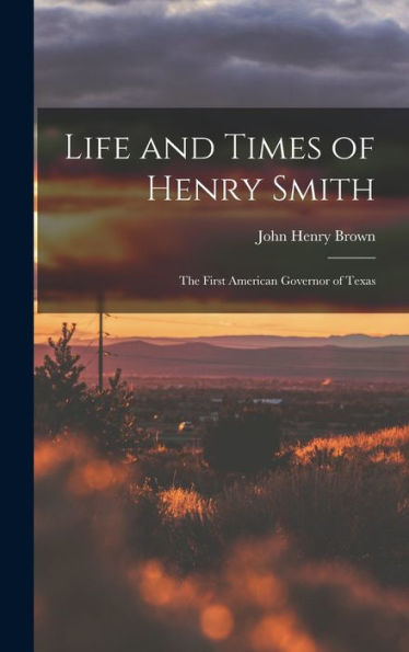 Life And Times Of Henry Smith: The First American Governor Of Texas