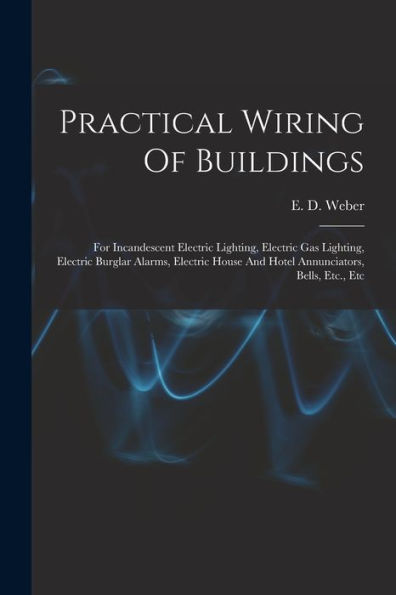 Practical Wiring Of Buildings: For Incandescent Electric Lighting, Electric Gas Lighting, Electric Burglar Alarms, Electric House And Hotel Annunciators, Bells, Etc., Etc