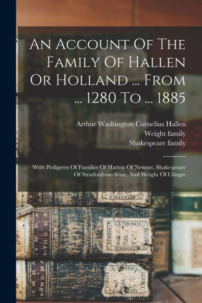 An Account Of The Family Of Hallen Or Holland ... From ... 1280 To ... 1885: With Pedigrees Of Families Of Hatton Of Newent, Shakespeare Of Stratford-On-Avon, And Weight Of Clingre