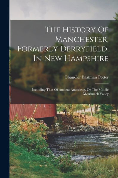 The History Of Manchester, Formerly Derryfield, In New Hampshire: Including That Of Ancient Amoskeag, Or The Middle Merrimack Valley