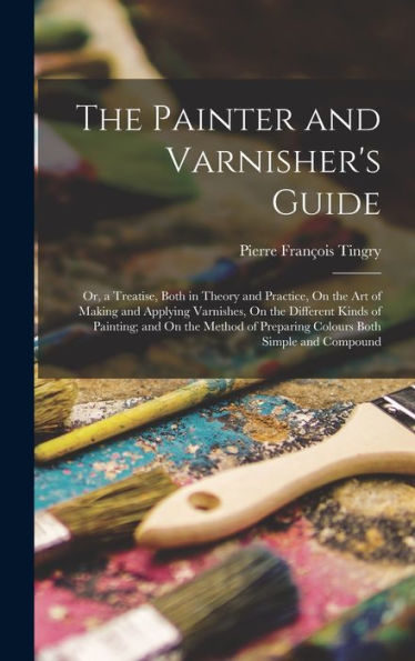 The Painter And Varnisher'S Guide: Or, A Treatise, Both In Theory And Practice, On The Art Of Making And Applying Varnishes, On The Different Kinds Of ... Of Preparing Colours Both Simple And Compound