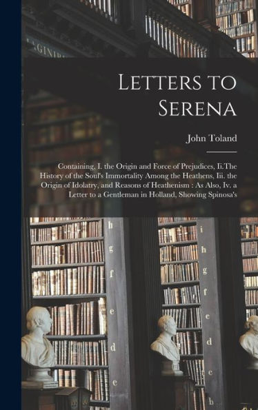 Letters To Serena: Containing, I. The Origin And Force Of Prejudices, Ii.The History Of The Soul'S Immortality Among The Heathens, Iii. The Origin Of ... To A Gentleman In Holland, Showing Spinosa'S