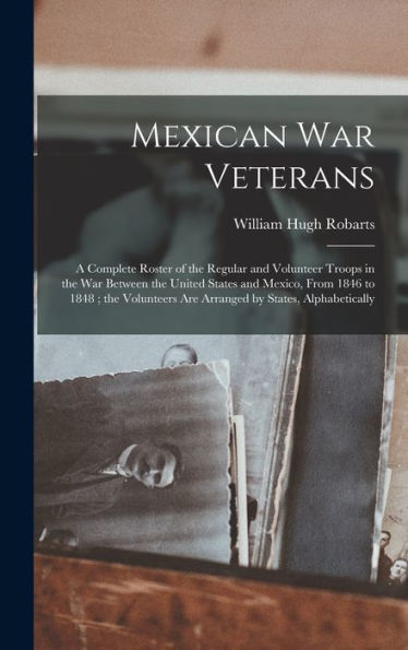 Mexican War Veterans: A Complete Roster Of The Regular And Volunteer Troops In The War Between The United States And Mexico, From 1846 To 1848; The Volunteers Are Arranged By States, Alphabetically