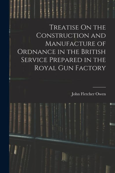 Treatise On The Construction And Manufacture Of Ordnance In The British Service Prepared In The Royal Gun Factory