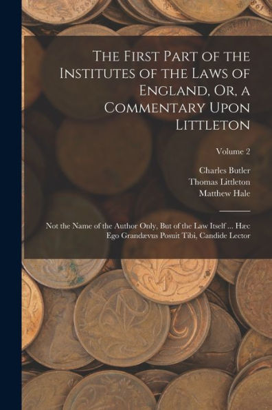 The First Part Of The Institutes Of The Laws Of England, Or, A Commentary Upon Littleton: Not The Name Of The Author Only, But Of The Law Itself ... ... Posuit Tibi, Candide Lector; Volume 2