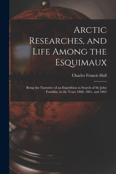 Arctic Researches, And Life Among The Esquimaux: Being The Narrative Of An Expedition In Search Of Sir John Franklin, In The Years 1860, 1861, And 1862