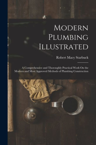 Modern Plumbing Illustrated: A Comprehensive And Thoroughly Practical Work On The Modern And Most Approved Methods Of Plumbing Construction