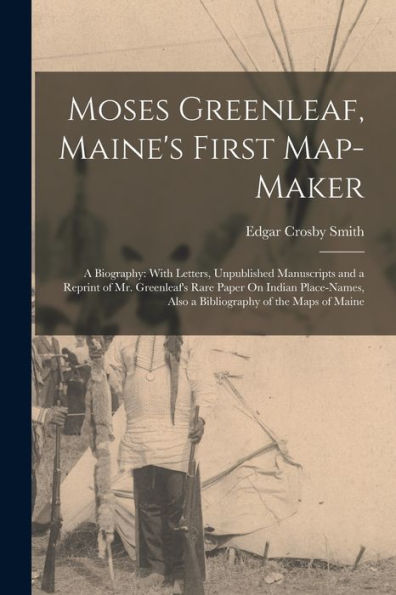 Moses Greenleaf, Maine'S First Map-Maker: A Biography: With Letters, Unpublished Manuscripts And A Reprint Of Mr. Greenleaf'S Rare Paper On Indian Place-Names, Also A Bibliography Of The Maps Of Maine