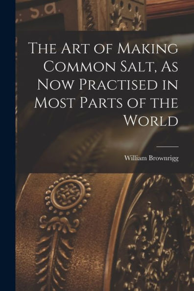 The Art Of Making Common Salt, As Now Practised In Most Parts Of The World