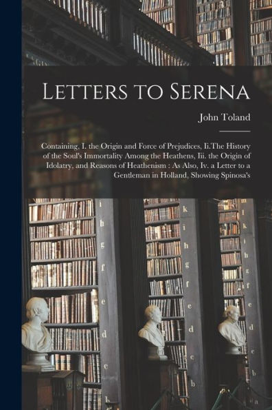 Letters To Serena: Containing, I. The Origin And Force Of Prejudices, Ii.The History Of The Soul'S Immortality Among The Heathens, Iii. The Origin Of ... To A Gentleman In Holland, Showing Spinosa'S