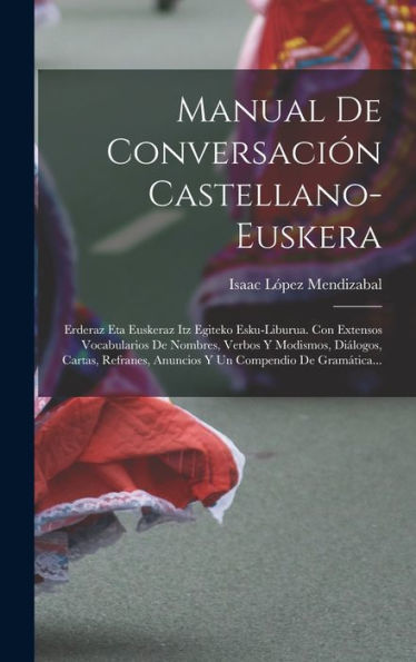 Manual De Conversación Castellano-Euskera: Erderaz Eta Euskeraz Itz Egiteko Esku-Liburua. Con Extensos Vocabularios De Nombres, Verbos Y Modismos, ... Compendio De Gramática... (Spanish Edition)