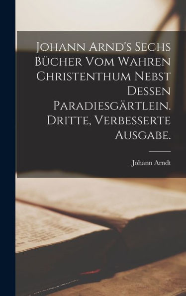 Johann Arnd'S Sechs Bücher Vom Wahren Christenthum Nebst Dessen Paradiesgärtlein. Dritte, Verbesserte Ausgabe. (German Edition)
