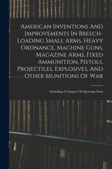 American Inventions And Improvements In Breech-Loading Small Arms, Heavy Ordnance, Machine Guns, Magazine Arms, Fixed Ammunition, Pistols, ... Of War: Including A Chapter On Sporting Arms