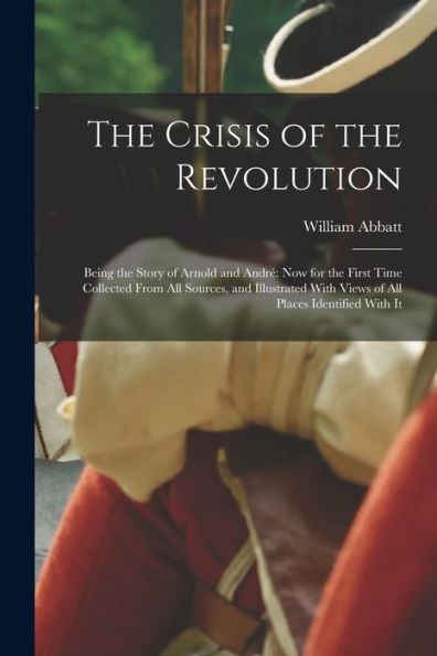 The Crisis Of The Revolution: Being The Story Of Arnold And André Now For The First Time Collected From All Sources, And Illustrated With Views Of All Places Identified With It