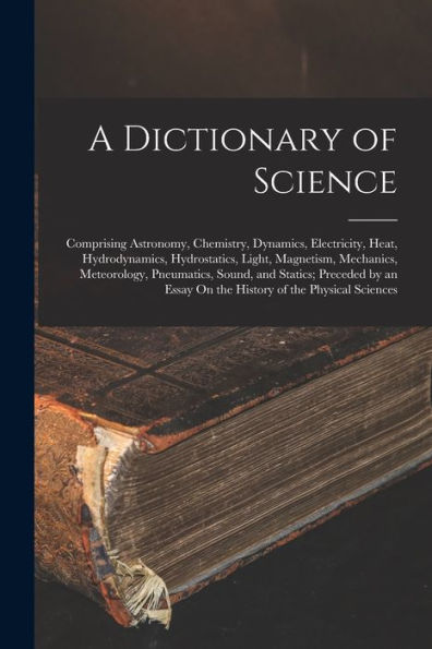 A Dictionary Of Science: Comprising Astronomy, Chemistry, Dynamics, Electricity, Heat, Hydrodynamics, Hydrostatics, Light, Magnetism, Mechanics, ... Essay On The History Of The Physical Sciences