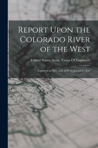 Report Upon The Colorado River Of The West: Explored In 1857 And 1858 By Joseph C. Ives