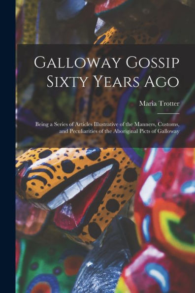 Galloway Gossip Sixty Years Ago: Being A Series Of Articles Illustrative Of The Manners, Customs, And Peculiarities Of The Aboriginal Picts Of Galloway