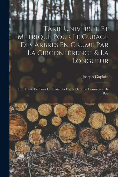 Tarif Universel Et Métrique Pour Le Cubage Des Arbres En Grume Par La Circonférence & La Longueur: Ou, Traité De Tous Les Systèmes Usités Dans Le Commerce De Bois (French Edition)