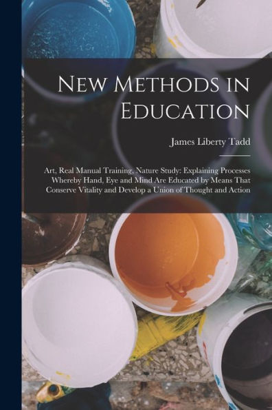 New Methods In Education: Art, Real Manual Training, Nature Study: Explaining Processes Whereby Hand, Eye And Mind Are Educated By Means That Conserve ... And Develop A Union Of Thought And Action