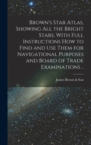 Brown'S Star Atlas, Showing All The Bright Stars, With Full Instructions How To Find And Use Them For Navigational Purposes And Board Of Trade Examinations ..