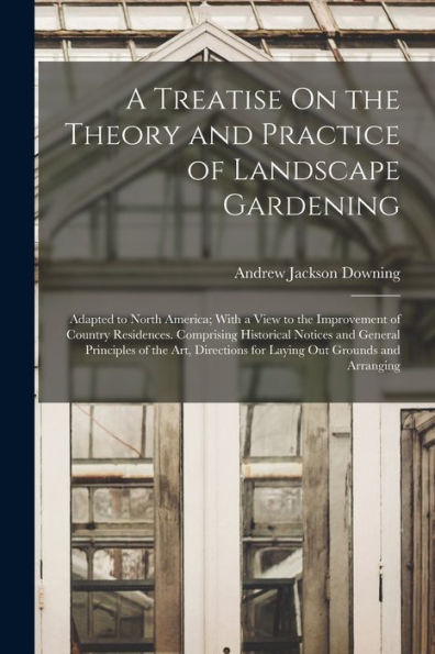 A Treatise On The Theory And Practice Of Landscape Gardening: Adapted To North America; With A View To The Improvement Of Country Residences. ... For Laying Out Grounds And Arranging