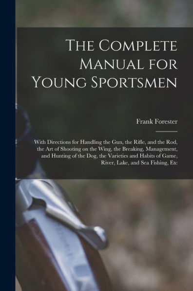 The Complete Manual For Young Sportsmen: With Directions For Handling The Gun, The Rifle, And The Rod, The Art Of Shooting On The Wing, The Breaking, ... Of Game, River, Lake, And Sea Fishing, Etc