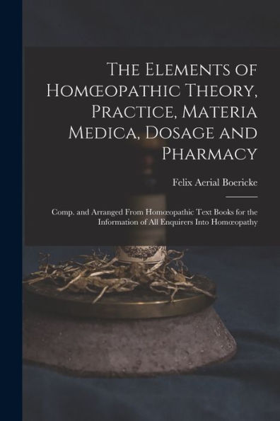 The Elements Of Homoeopathic Theory, Practice, Materia Medica, Dosage And Pharmacy: Comp. And Arranged From Homoeopathic Text Books For The Information Of All Enquirers Into Homoeopathy