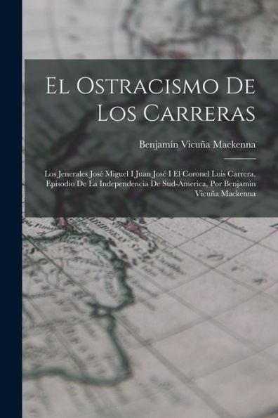 El Ostracismo De Los Carreras: Los Jenerales José Miguel I Juan José I El Coronel Luis Carrera. Episodio De La Independencia De Sud-America, Por Benjamin Vicuña Mackenna (Spanish Edition)