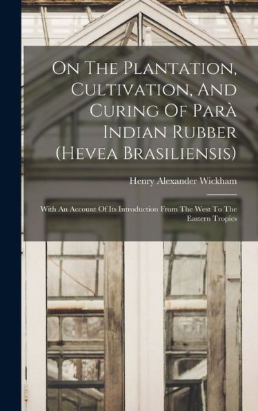 On The Plantation, Cultivation, And Curing Of Parà Indian Rubber (Hevea Brasiliensis): With An Account Of Its Introduction From The West To The Eastern Tropics