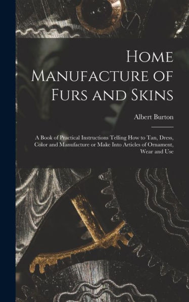 Home Manufacture Of Furs And Skins; A Book Of Practical Instructions Telling How To Tan, Dress, Color And Manufacture Or Make Into Articles Of Ornament, Wear And Use