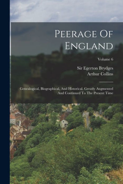 Peerage Of England: Genealogical, Biographical, And Historical. Greatly Augmented And Continued To The Present Time; Volume 6