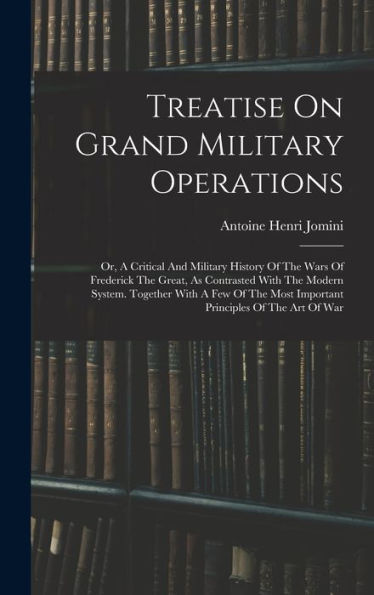 Treatise On Grand Military Operations: Or, A Critical And Military History Of The Wars Of Frederick The Great, As Contrasted With The Modern System. ... Most Important Principles Of The Art Of War