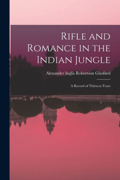 Rifle And Romance In The Indian Jungle: A Record Of Thirteen Years